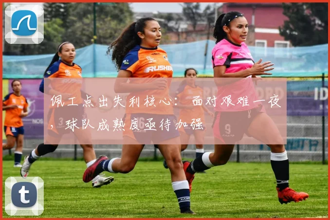 佩工点出失利核心：面对艰难一夜，球队成熟度亟待加强