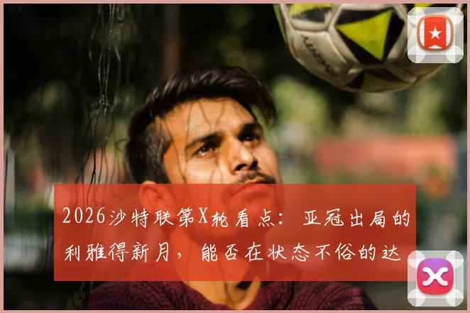 2026沙特联第X轮看点:亚冠出局的利雅得新月,能否在状态不俗的达马克身上止跌?附双方交锋历史与关键球员解析