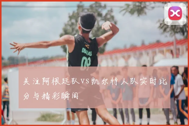 关注阿根廷队vs凯尔特人队实时比分与精彩瞬间