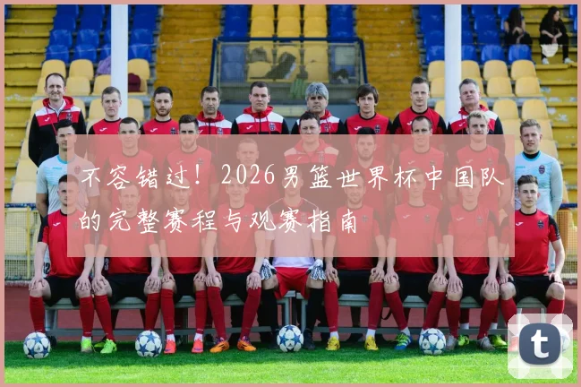 不容错过！2026男篮世界杯中国队的完整赛程与观赛指南