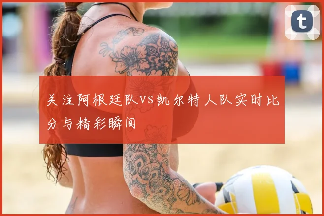 关注阿根廷队vs凯尔特人队实时比分与精彩瞬间