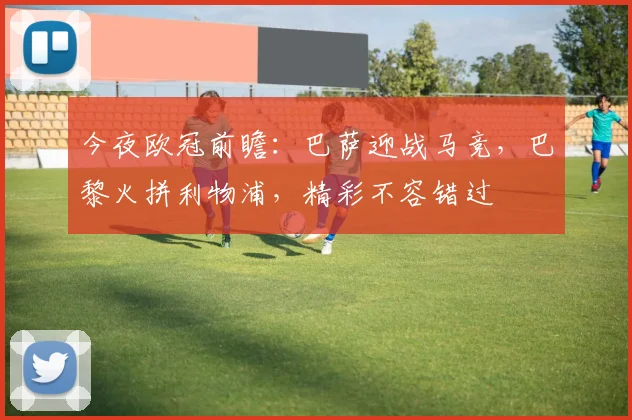 今夜欧冠前瞻:巴萨迎战马竞,巴黎火拼利物浦,精彩不容错过