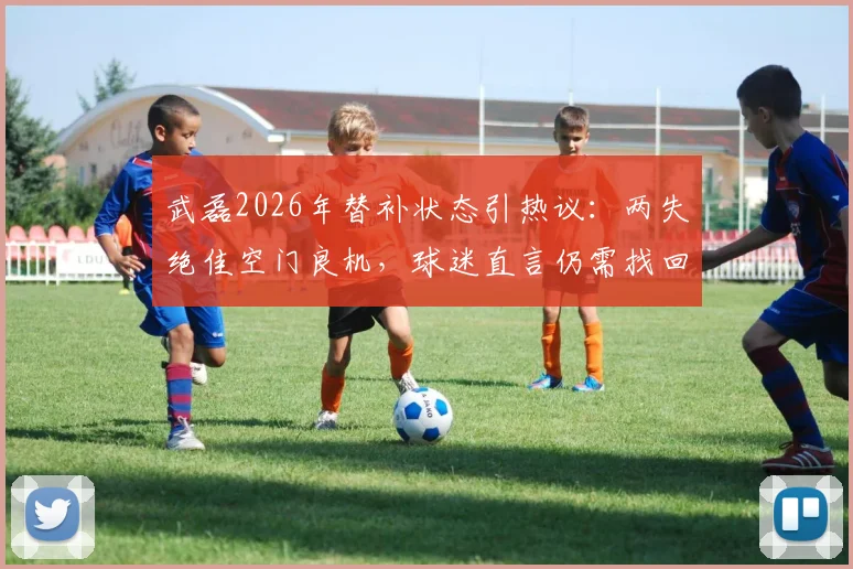 武磊2026年替补状态引热议:两失绝佳空门良机,球迷直言仍需找回门前感觉