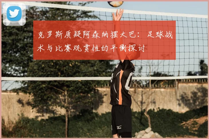 克罗斯质疑阿森纳摆大巴:足球战术与比赛观赏性的平衡探讨